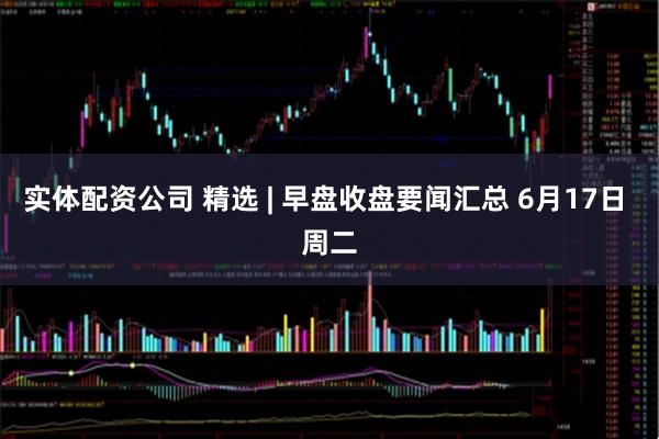 实体配资公司 精选 | 早盘收盘要闻汇总 6月17日 周二