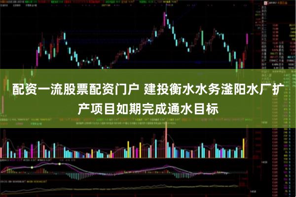 配资一流股票配资门户 建投衡水水务滏阳水厂扩产项目如期完成通水目标