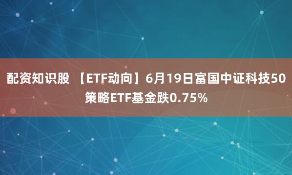 配资知识股 【ETF动向】6月19日富国中证科技50策略ETF基金跌0.75%