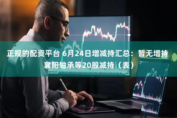 正规的配资平台 6月24日增减持汇总：暂无增持 襄阳轴承等20股减持（表）