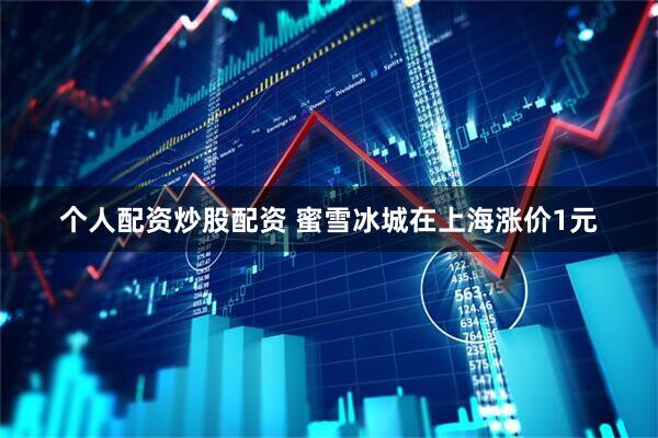 个人配资炒股配资 蜜雪冰城在上海涨价1元