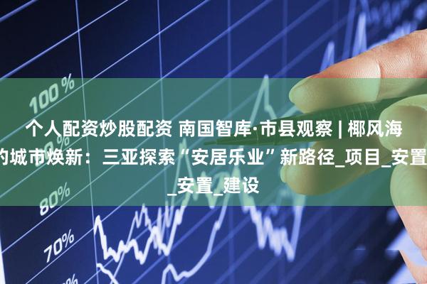个人配资炒股配资 南国智库·市县观察 | 椰风海韵间的城市焕新：三亚探索“安居乐业”新路径_项目_安置_建设