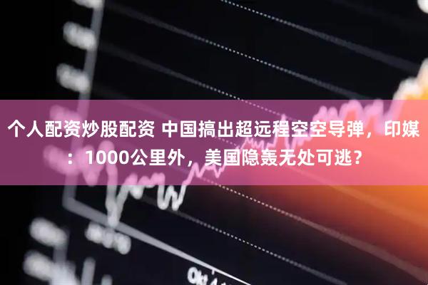个人配资炒股配资 中国搞出超远程空空导弹，印媒：1000公里外，美国隐轰无处可逃？