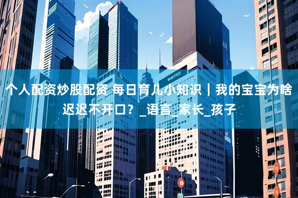 个人配资炒股配资 每日育儿小知识｜我的宝宝为啥迟迟不开口？_语言_家长_孩子