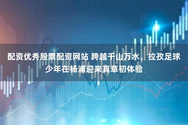 配资优秀股票配资网站 跨越千山万水，拉孜足球少年在杨浦迎来真草初体验