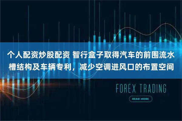 个人配资炒股配资 智行盒子取得汽车的前围流水槽结构及车辆专利，减少空调进风口的布置空间