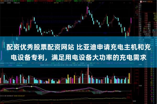 配资优秀股票配资网站 比亚迪申请充电主机和充电设备专利，满足用电设备大功率的充电需求