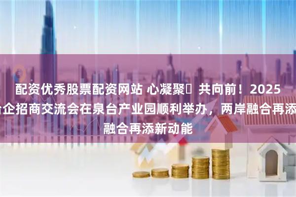 配资优秀股票配资网站 心凝聚・共向前！2025 台青台企招商交流会在泉台产业园顺利举办，两岸融合再添新动能