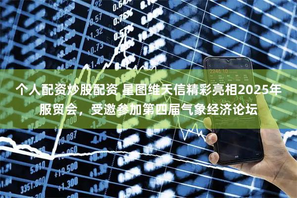个人配资炒股配资 星图维天信精彩亮相2025年服贸会，受邀参加第四届气象经济论坛