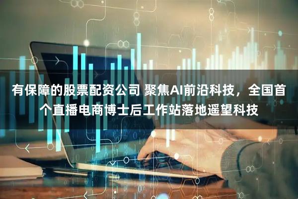 有保障的股票配资公司 聚焦AI前沿科技，全国首个直播电商博士后工作站落地遥望科技