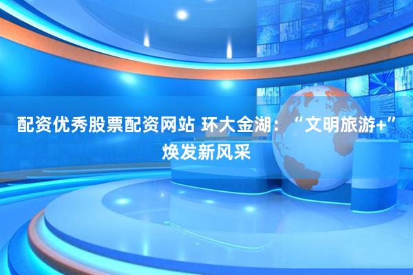 配资优秀股票配资网站 环大金湖：“文明旅游+”焕发新风采