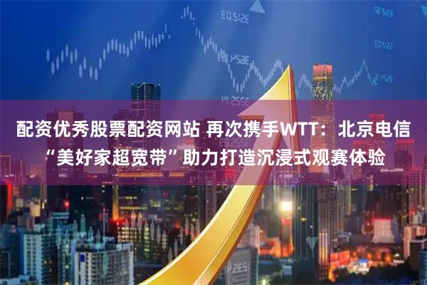 配资优秀股票配资网站 再次携手WTT：北京电信“美好家超宽带”助力打造沉浸式观赛体验