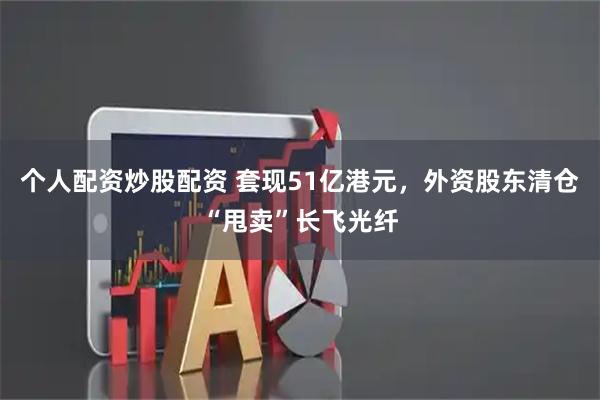 个人配资炒股配资 套现51亿港元，外资股东清仓“甩卖”长飞光纤