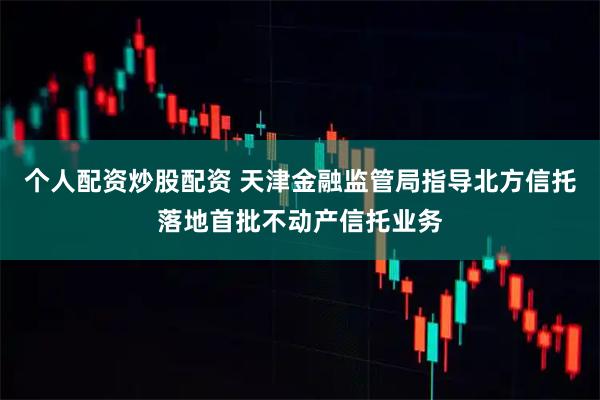 个人配资炒股配资 天津金融监管局指导北方信托落地首批不动产信托业务