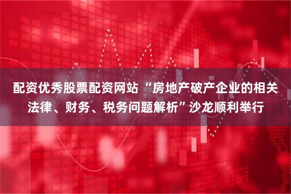 配资优秀股票配资网站 “房地产破产企业的相关法律、财务、税务问题解析”沙龙顺利举行