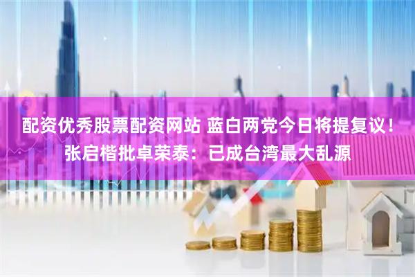 配资优秀股票配资网站 蓝白两党今日将提复议！张启楷批卓荣泰：已成台湾最大乱源