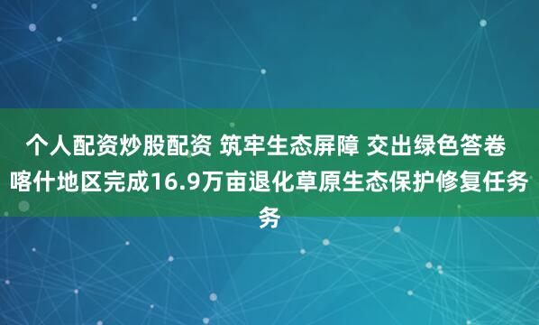个人配资炒股配资 筑牢生态屏障 交出绿色答卷 喀什地区完成16.9万亩退化草原生态保护修复任务
