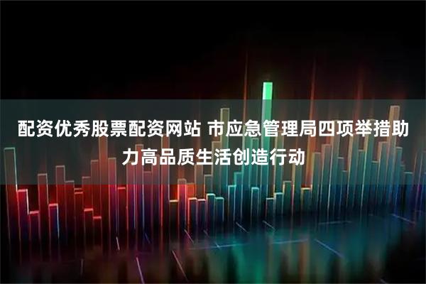 配资优秀股票配资网站 市应急管理局四项举措助力高品质生活创造行动