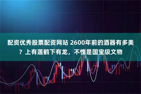 配资优秀股票配资网站 2600年前的酒器有多美?上有莲鹤下有龙,不愧是国宝级文物