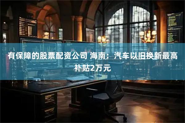 有保障的股票配资公司 海南：汽车以旧换新最高补贴2万元
