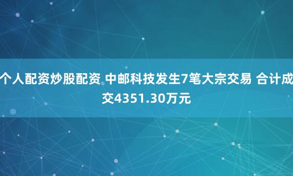 个人配资炒股配资 中邮科技发生7笔大宗交易 合计成交4351.30万元