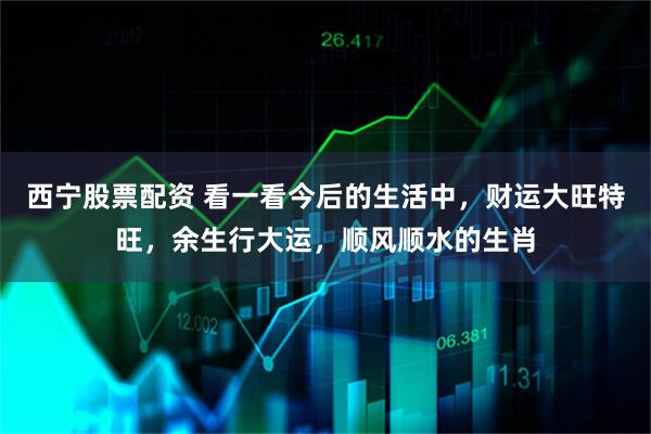 西宁股票配资 看一看今后的生活中，财运大旺特旺，余生行大运，顺风顺水的生肖