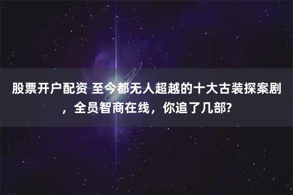 股票开户配资 至今都无人超越的十大古装探案剧，全员智商在线，你追了几部?