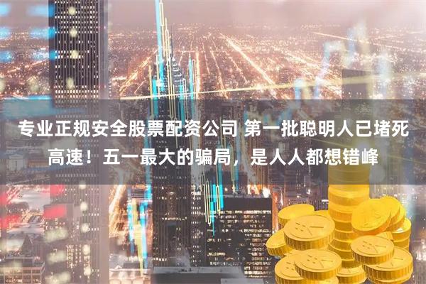 专业正规安全股票配资公司 第一批聪明人已堵死高速！五一最大的骗局，是人人都想错峰