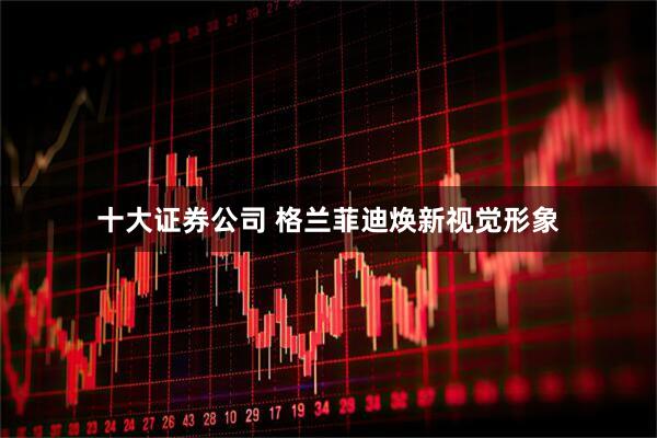 十大证券公司 格兰菲迪焕新视觉形象