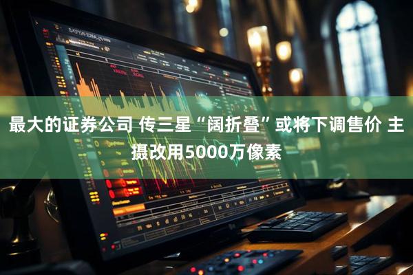 最大的证券公司 传三星“阔折叠”或将下调售价 主摄改用5000万像素