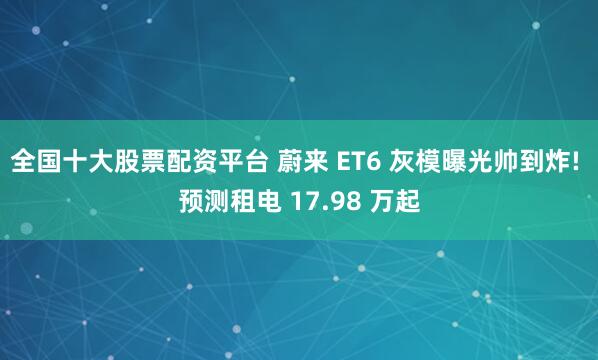 全国十大股票配资平台 蔚来 ET6 灰模曝光帅到炸! 预测租电 17.98 万起
