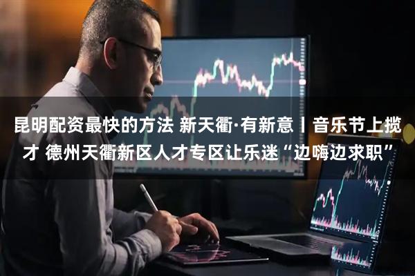 昆明配资最快的方法 新天衢·有新意丨音乐节上揽才 德州天衢新区人才专区让乐迷“边嗨边求职”