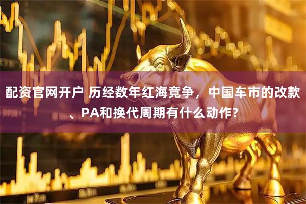 配资官网开户 历经数年红海竞争，中国车市的改款、PA和换代周期有什么动作?